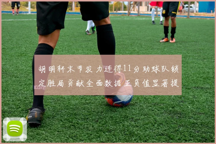 胡明轩末节发力连得11分助球队锁定胜局贡献全面数据正负值显著提升
