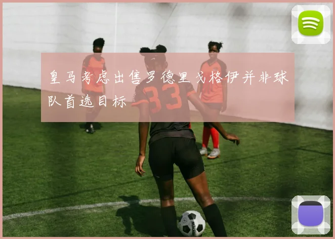 皇马考虑出售罗德里戈格伊并非球队首选目标