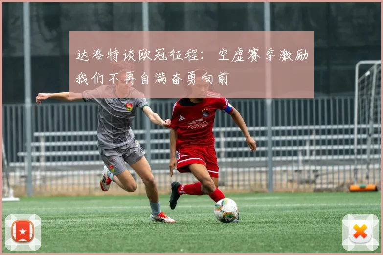 达洛特谈欧冠征程：空虚赛季激励我们不再自满奋勇向前