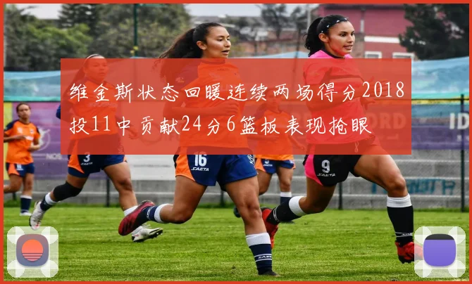 维金斯状态回暖连续两场得分2018投11中贡献24分6篮板表现抢眼