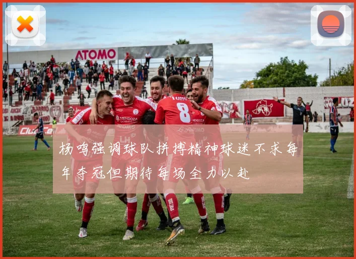 杨鸣强调球队拼搏精神球迷不求每年夺冠但期待每场全力以赴