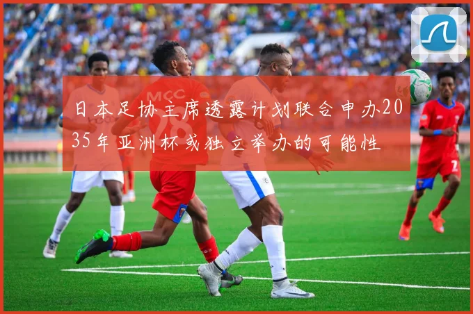 日本足协主席透露计划联合申办2035年亚洲杯或独立举办的可能性