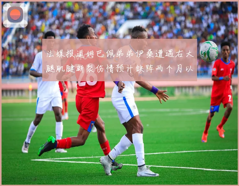 法媒报道姆巴佩弟弟伊桑遭遇右大腿肌腱断裂伤情预计缺阵两个月以上