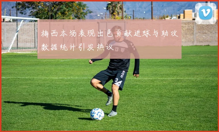 梅西本场表现出色贡献进球与助攻数据统计引发热议