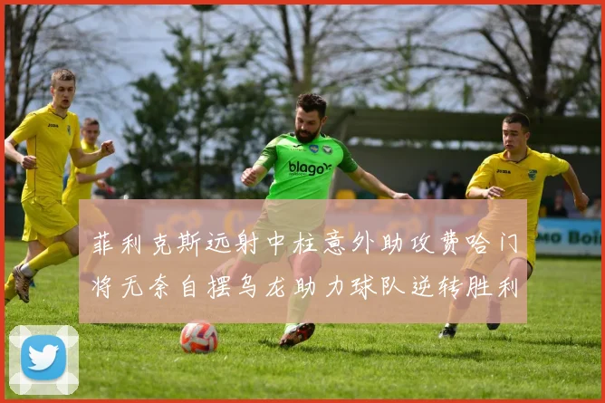菲利克斯远射中柱意外助攻费哈门将无奈自摆乌龙助力球队逆转胜利