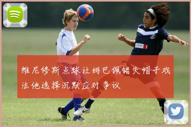 维尼修斯点球让姆巴佩错失帽子戏法他选择沉默应对争议