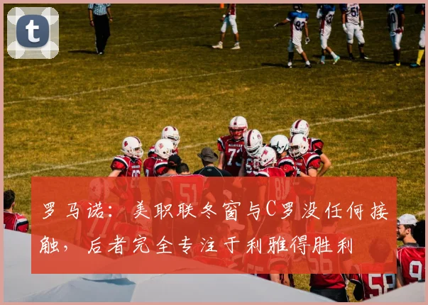 罗马诺：美职联冬窗与C罗没任何接触，后者完全专注于利雅得胜利