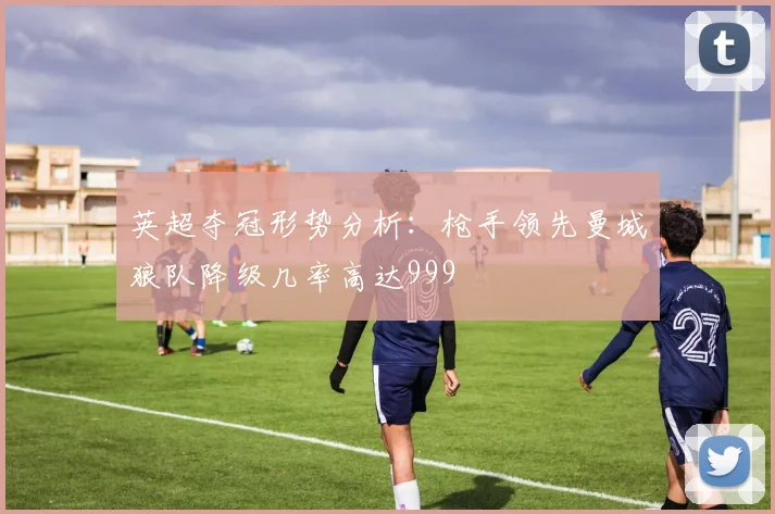 英超夺冠形势分析：枪手领先曼城狼队降级几率高达999