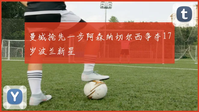 曼城抢先一步阿森纳切尔西争夺17岁波兰新星