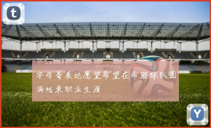 字母哥表达愿望希望在希腊球队圆满结束职业生涯