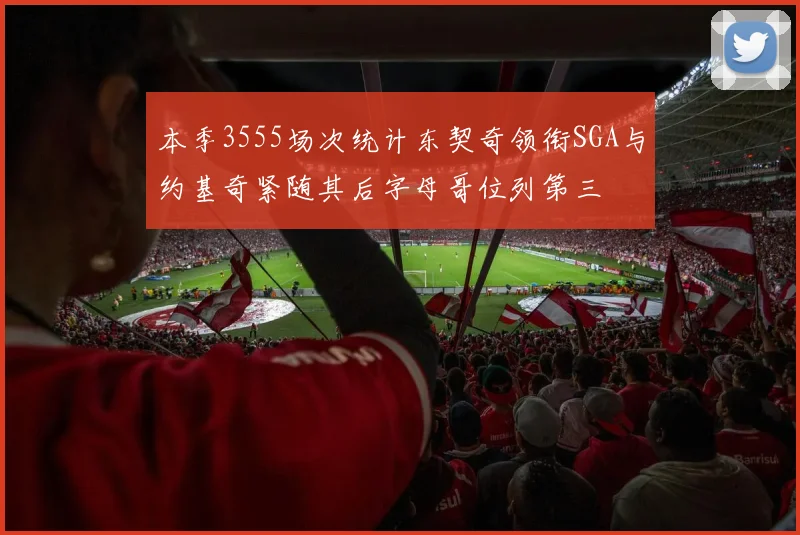 本季3555场次统计东契奇领衔SGA与约基奇紧随其后字母哥位列第三