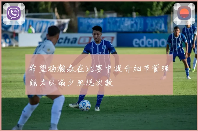 希望杨瀚森在比赛中提升细节管理能力以减少犯规次数