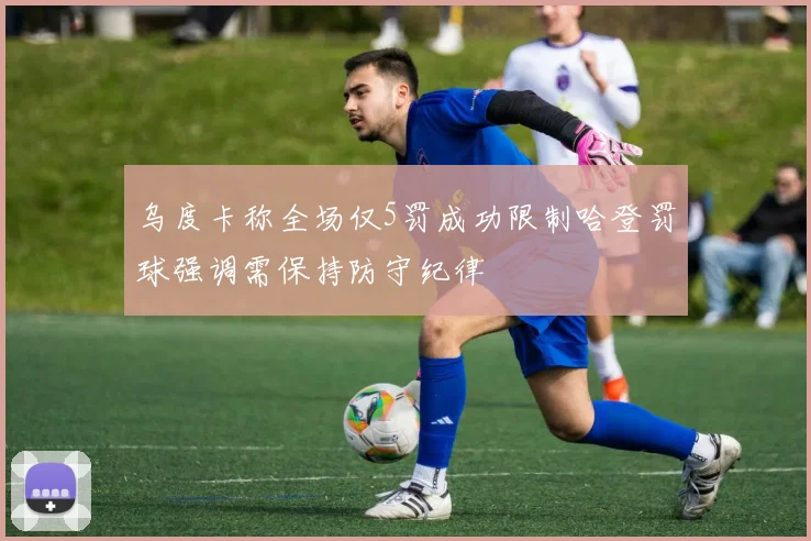 乌度卡称全场仅5罚成功限制哈登罚球强调需保持防守纪律