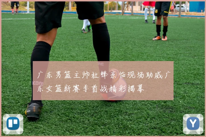 广东男篮主帅杜锋亲临现场助威广东女篮新赛季首战精彩揭幕