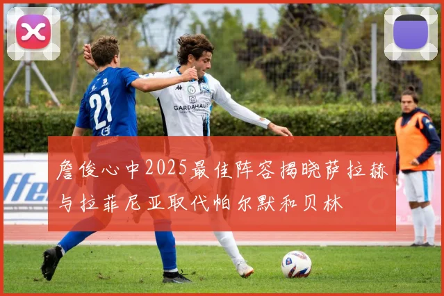 詹俊心中2025最佳阵容揭晓萨拉赫与拉菲尼亚取代帕尔默和贝林