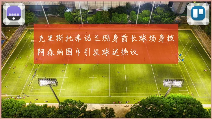 克里斯托弗诺兰现身酋长球场身披阿森纳围巾引发球迷热议