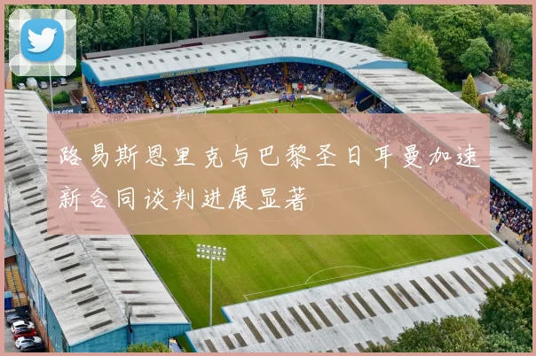 路易斯恩里克与巴黎圣日耳曼加速新合同谈判进展显著