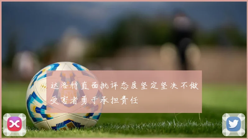 达洛特直面批评态度坚定坚决不做受害者勇于承担责任