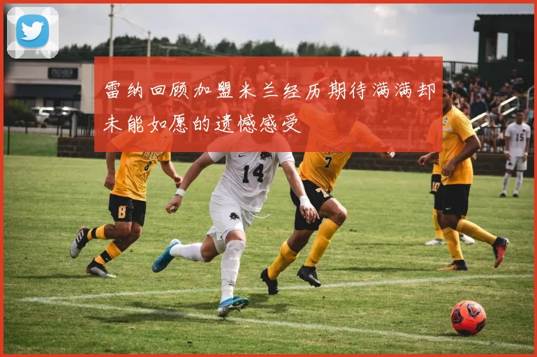 雷纳回顾加盟米兰经历期待满满却未能如愿的遗憾感受