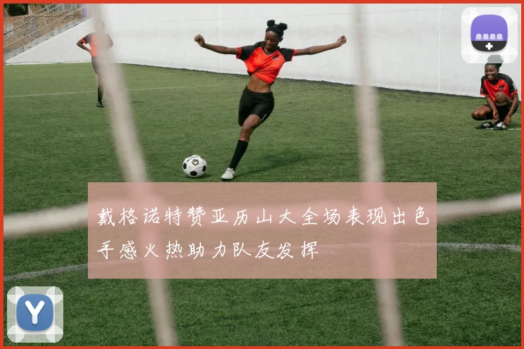 戴格诺特赞亚历山大全场表现出色手感火热助力队友发挥