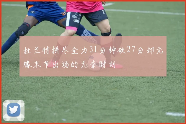 杜兰特拼尽全力31分钟砍27分却无缘末节出场的无奈时刻