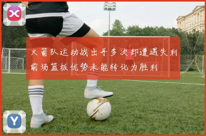 火箭队运动战出手多次却遭遇失利前场篮板优势未能转化为胜利