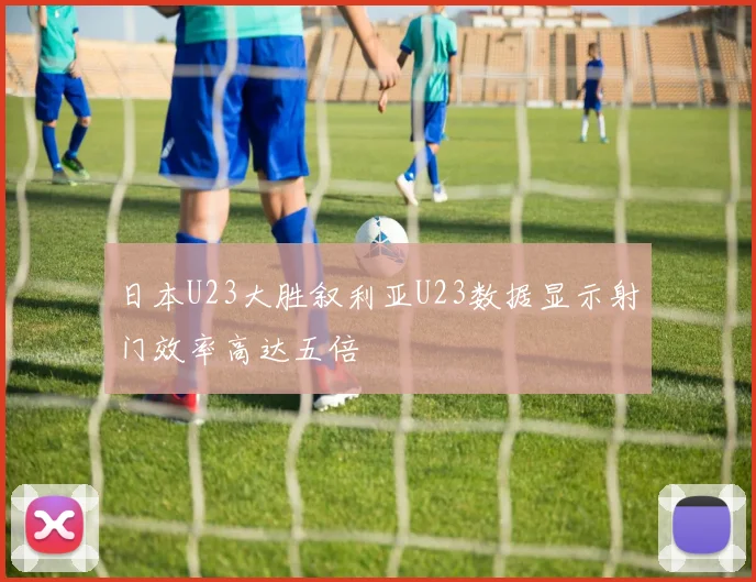 日本U23大胜叙利亚U23数据显示射门效率高达五倍