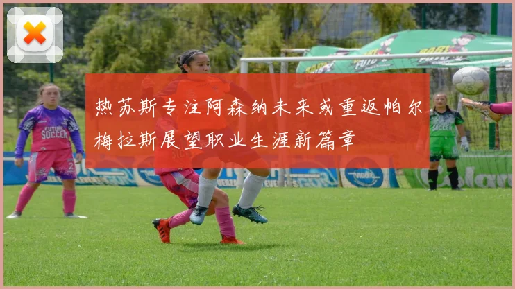 热苏斯专注阿森纳未来或重返帕尔梅拉斯展望职业生涯新篇章