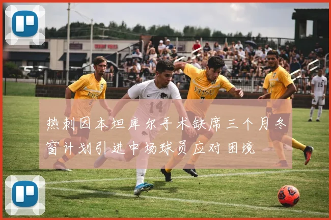 热刺因本坦库尔手术缺席三个月冬窗计划引进中场球员应对困境