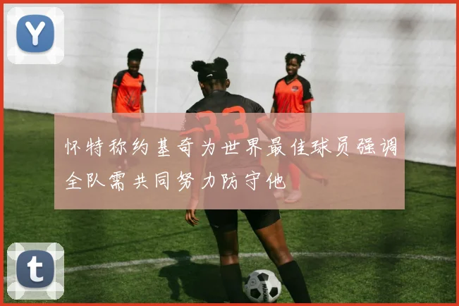 怀特称约基奇为世界最佳球员强调全队需共同努力防守他