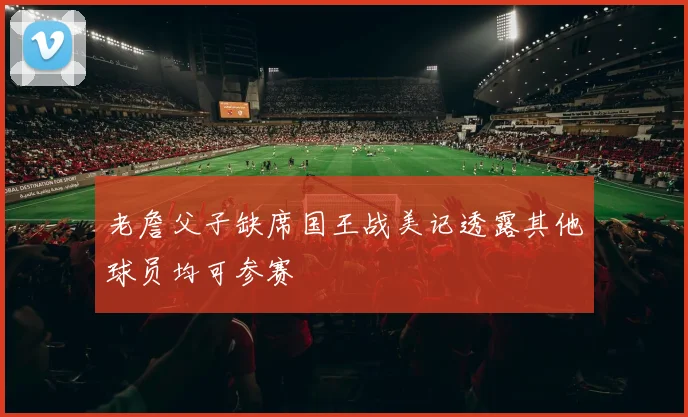 老詹父子缺席国王战美记透露其他球员均可参赛