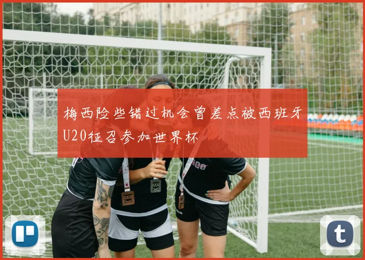 梅西险些错过机会曾差点被西班牙U20征召参加世界杯