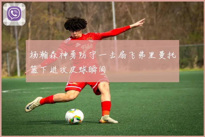 杨瀚森神勇防守一击扇飞弗里曼托篮下进攻皮球瞬间