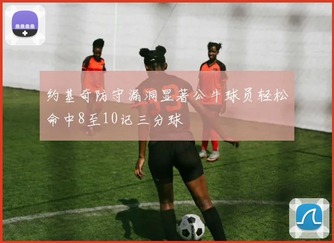 约基奇防守漏洞显著公牛球员轻松命中8至10记三分球