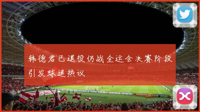 韩德君已退役仍战全运会决赛阶段引发球迷热议