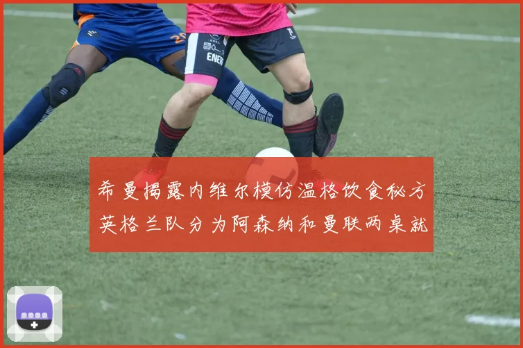希曼揭露内维尔模仿温格饮食秘方英格兰队分为阿森纳和曼联两桌就餐