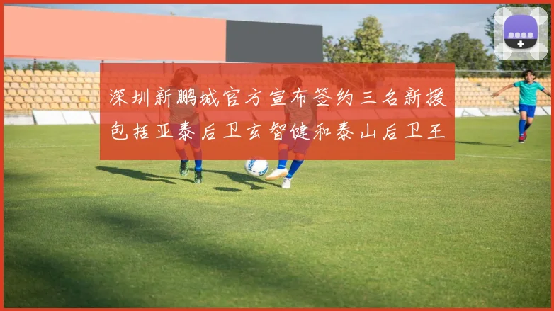 深圳新鹏城官方宣布签约三名新援包括亚泰后卫玄智健和泰山后卫王昱衡