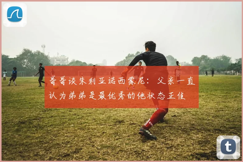 哥哥谈朱利亚诺西蒙尼：父亲一直认为弟弟是最优秀的他状态正佳