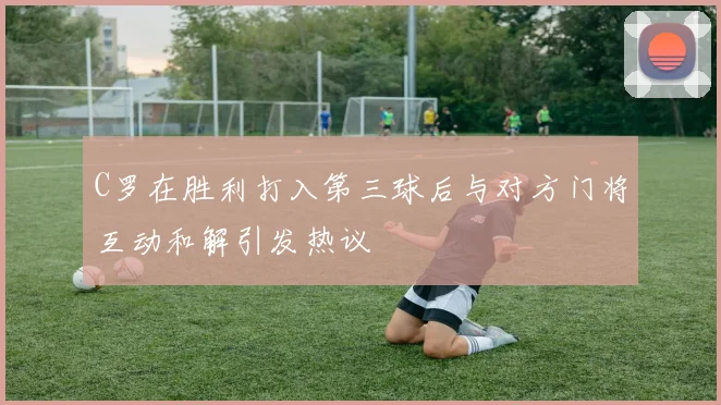 C罗在胜利打入第三球后与对方门将互动和解引发热议