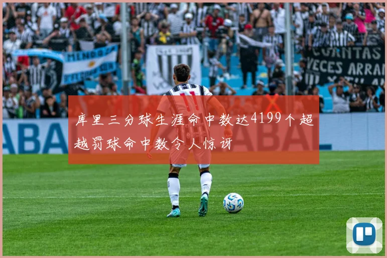 库里三分球生涯命中数达4199个超越罚球命中数令人惊讶
