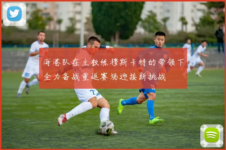 海港队在主教练穆斯卡特的带领下全力备战重返赛场迎接新挑战