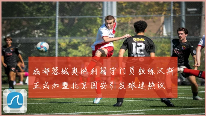 成都蓉城奥地利籍守门员教练汉斯正式加盟北京国安引发球迷热议