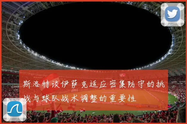斯洛特谈伊萨克适应密集防守的挑战与球队战术调整的重要性